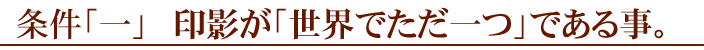 条件「一」、印影が「世界でただ一つ」である事。